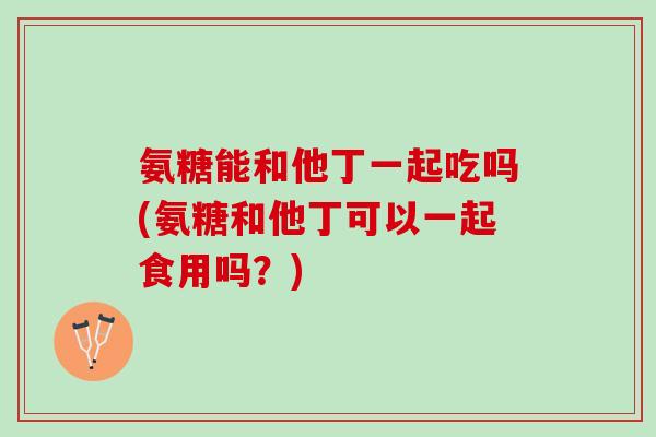 氨糖能和他丁一起吃吗(氨糖和他丁可以一起食用吗？)