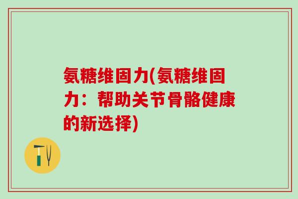 氨糖维固力(氨糖维固力：帮助关节骨骼健康的新选择)