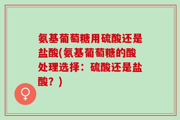 氨基葡萄糖用硫酸还是盐酸(氨基葡萄糖的酸处理选择：硫酸还是盐酸？)