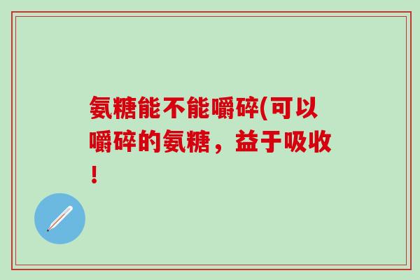 氨糖能不能嚼碎(可以嚼碎的氨糖，益于吸收！