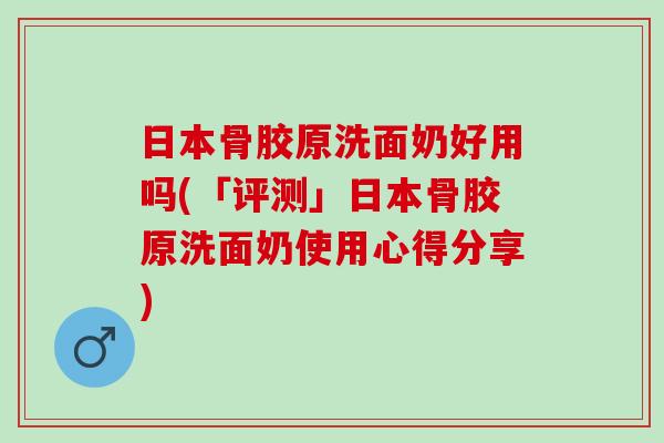 日本骨胶原洗面奶好用吗(「评测」日本骨胶原洗面奶使用心得分享)