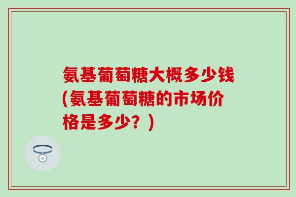 氨基葡萄糖大概多少钱(氨基葡萄糖的市场价格是多少？)