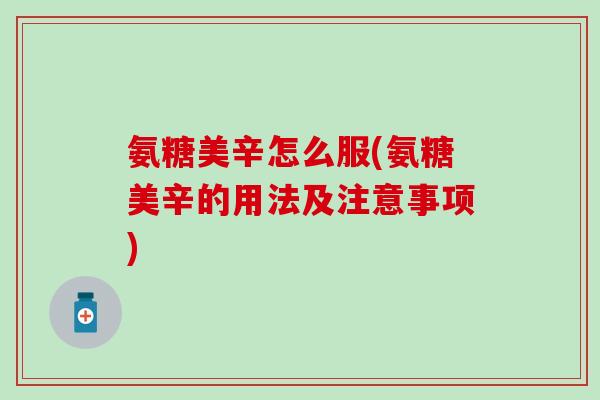 氨糖美辛怎么服(氨糖美辛的用法及注意事项)