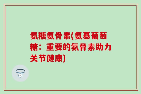 氨糖氨骨素(氨基葡萄糖：重要的氨骨素助力关节健康)