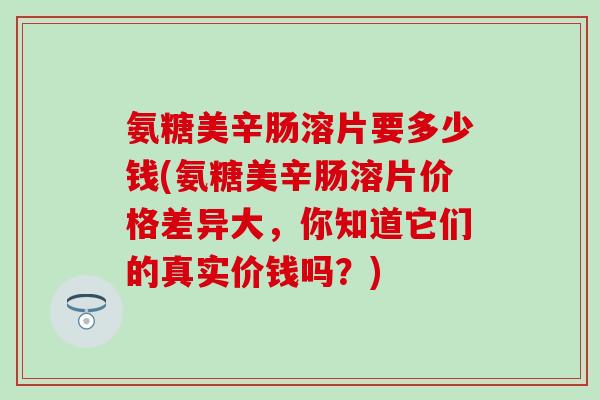 氨糖美辛肠溶片要多少钱(氨糖美辛肠溶片价格差异大，你知道它们的真实价钱吗？)