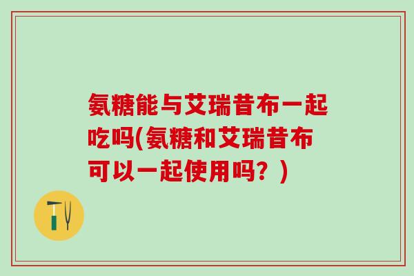 氨糖能与艾瑞昔布一起吃吗(氨糖和艾瑞昔布可以一起使用吗？)