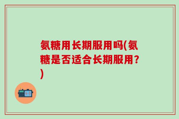 氨糖用长期服用吗(氨糖是否适合长期服用？)
