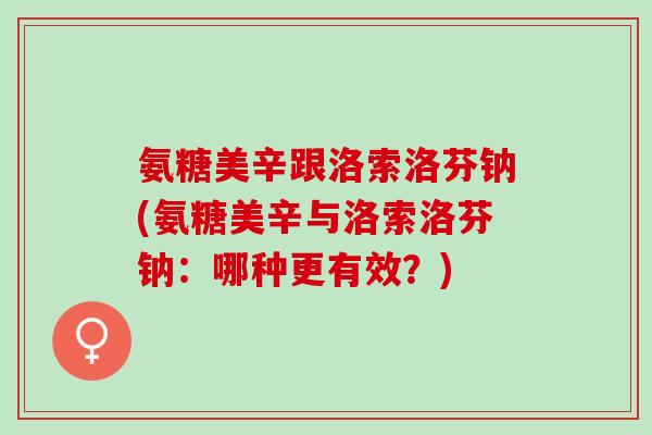 氨糖美辛跟洛索洛芬钠(氨糖美辛与洛索洛芬钠：哪种更有效？)
