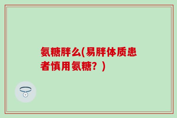 氨糖胖么(易胖体质患者慎用氨糖？)