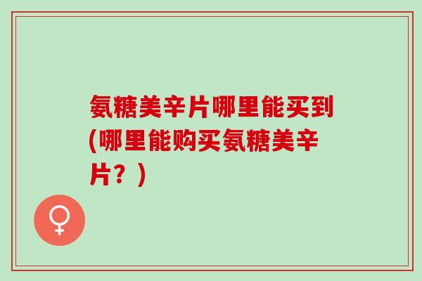 氨糖美辛片哪里能买到(哪里能购买氨糖美辛片？)