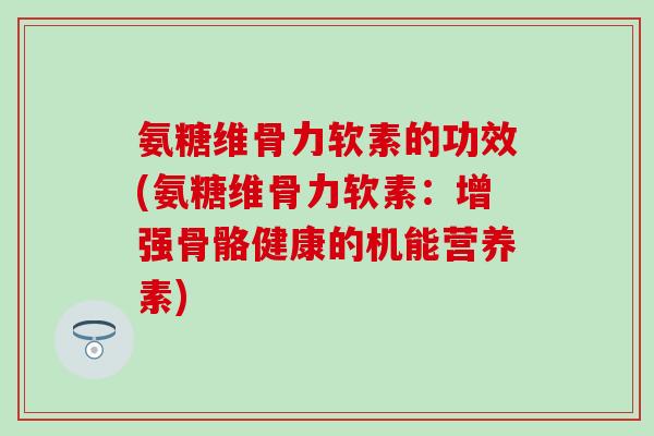 氨糖维骨力软素的功效(氨糖维骨力软素：增强骨骼健康的机能营养素)