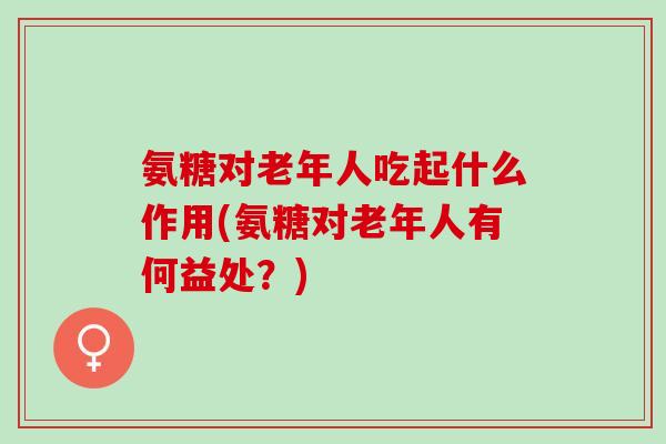 氨糖对老年人吃起什么作用(氨糖对老年人有何益处？)