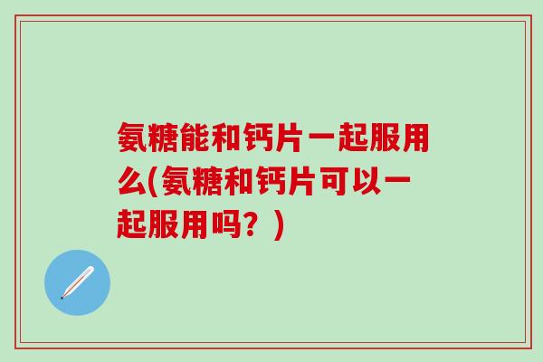 氨糖能和钙片一起服用么(氨糖和钙片可以一起服用吗？)