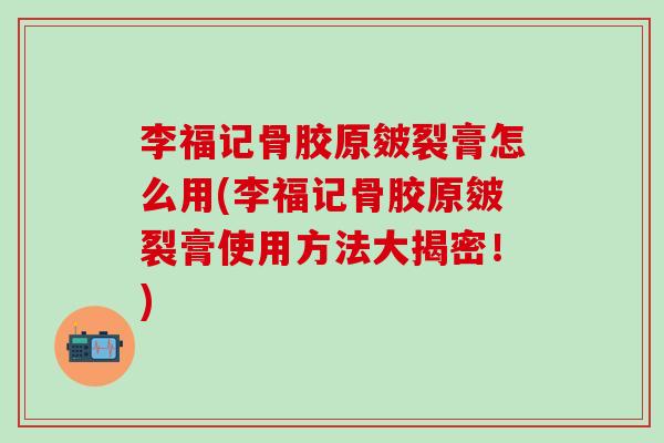 李福记骨胶原皴裂膏怎么用(李福记骨胶原皴裂膏使用方法大揭密！)