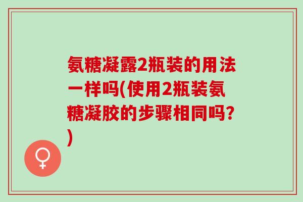 氨糖凝露2瓶装的用法一样吗(使用2瓶装氨糖凝胶的步骤相同吗？)