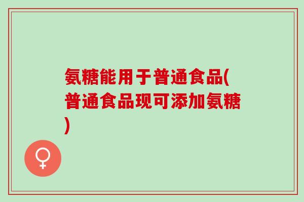 氨糖能用于普通食品(普通食品现可添加氨糖)