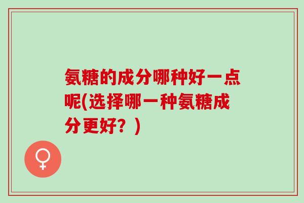 氨糖的成分哪种好一点呢(选择哪一种氨糖成分更好？)