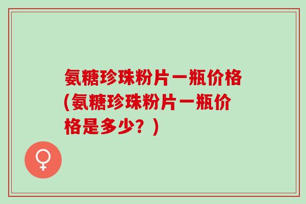 氨糖珍珠粉片一瓶价格(氨糖珍珠粉片一瓶价格是多少？)