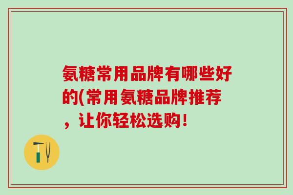 氨糖常用品牌有哪些好的(常用氨糖品牌推荐，让你轻松选购！