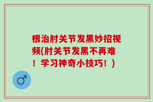 根治肘关节发黑妙招视频(肘关节发黑不再难！学习神奇小技巧！)
