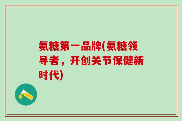 氨糖第一品牌(氨糖领导者,开创关节保健新时代) 氨糖第一品牌(氨糖领导者,开创关节保健新时代)