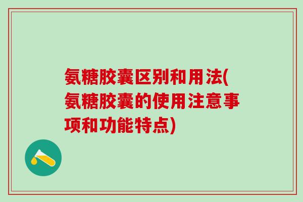 氨糖胶囊区别和用法(氨糖胶囊的使用注意事项和功能特点)