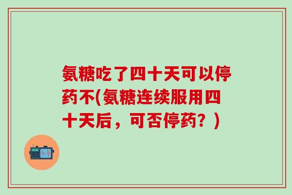 氨糖吃了四十天可以停药不(氨糖连续服用四十天后，可否停药？)