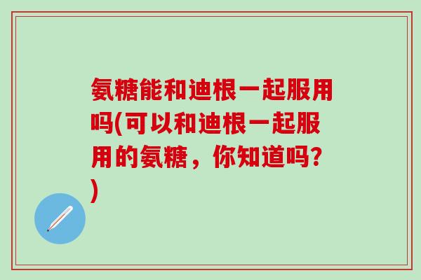 氨糖能和迪根一起服用吗(可以和迪根一起服用的氨糖，你知道吗？)