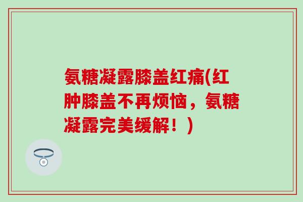 氨糖凝露膝盖红痛(红肿膝盖不再烦恼，氨糖凝露完美缓解！)