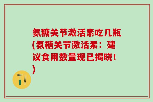 氨糖关节激活素吃几瓶(氨糖关节激活素:建议食用数量现已揭晓!) 氨糖关节激活素吃几瓶(氨糖关节激活素:建议食用数量现已揭晓!)