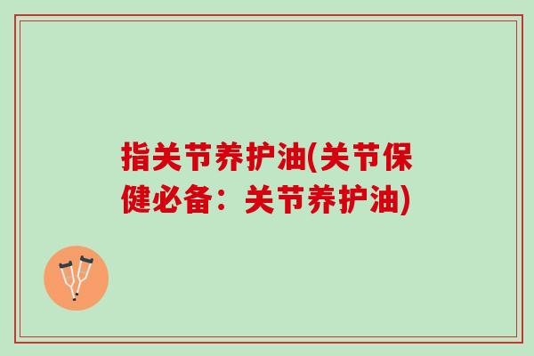 指关节养护油(关节保健必备：关节养护油)