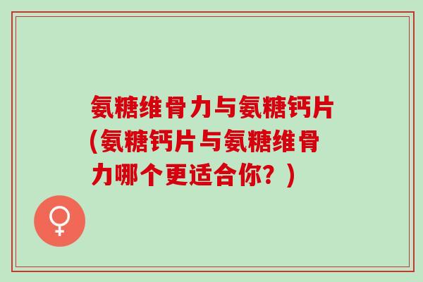氨糖维骨力与氨糖钙片(氨糖钙片与氨糖维骨力哪个更适合你？)