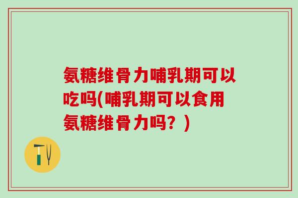 氨糖维骨力哺乳期可以吃吗(哺乳期可以食用氨糖维骨力吗？)