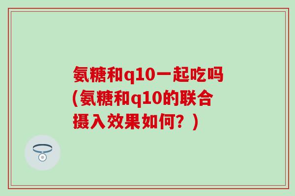 氨糖和q10一起吃吗(氨糖和q10的联合摄入效果如何?) 氨糖和q10一起吃吗(氨糖和q10的联合摄入效果如何?)