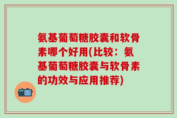 氨基葡萄糖胶囊和软骨素哪个好用(比较：氨基葡萄糖胶囊与软骨素的功效与应用推荐)