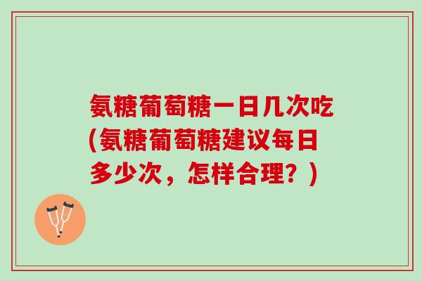 氨糖葡萄糖一日几次吃(氨糖葡萄糖建议每日多少次，怎样合理？)