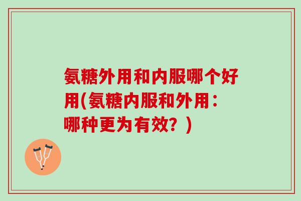 氨糖外用和内服哪个好用(氨糖内服和外用：哪种更为有效？)