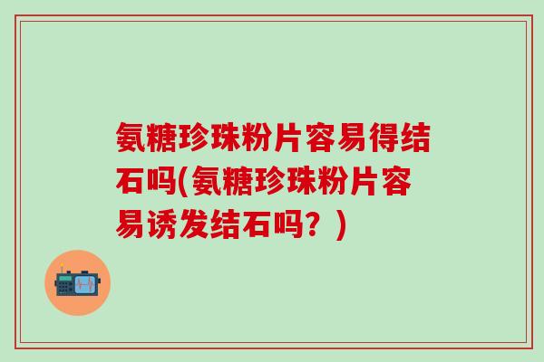 氨糖珍珠粉片容易得结石吗(氨糖珍珠粉片容易诱发结石吗？)