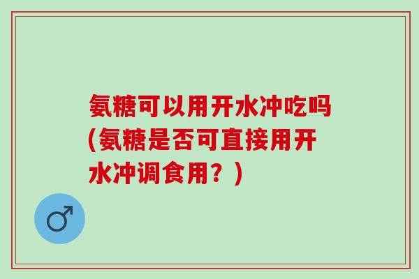 氨糖可以用开水冲吃吗(氨糖是否可直接用开水冲调食用？)