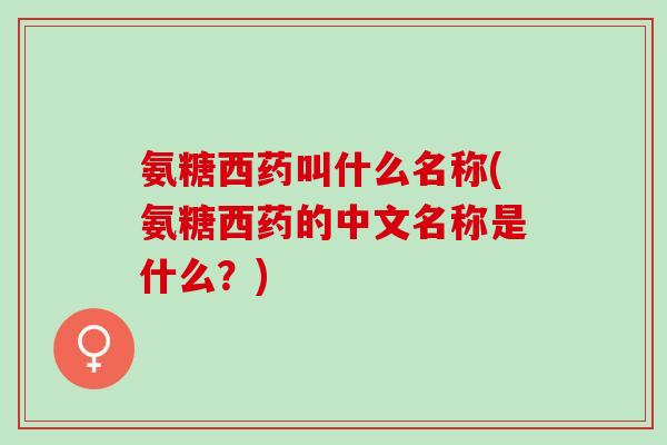 氨糖西药叫什么名称(氨糖西药的中文名称是什么？)