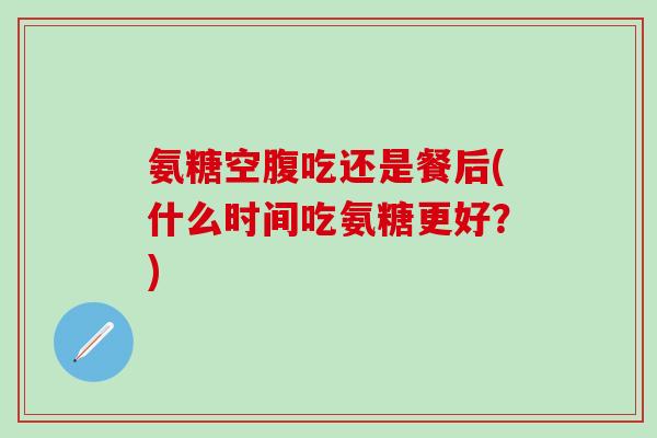 氨糖空腹吃还是餐后(什么时间吃氨糖更好？)