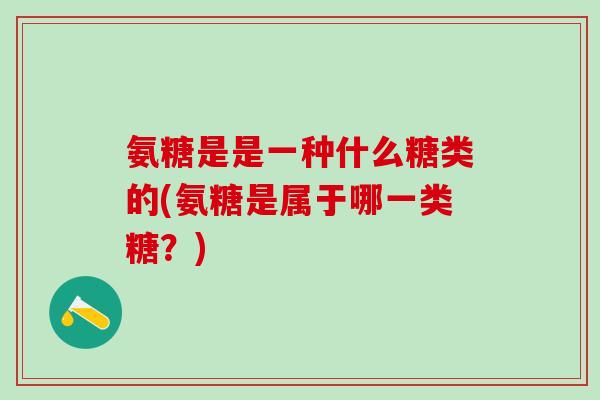 氨糖是是一种什么糖类的(氨糖是属于哪一类糖？)