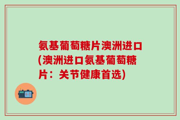 氨基葡萄糖片澳洲进口(澳洲进口氨基葡萄糖片：关节健康首选)