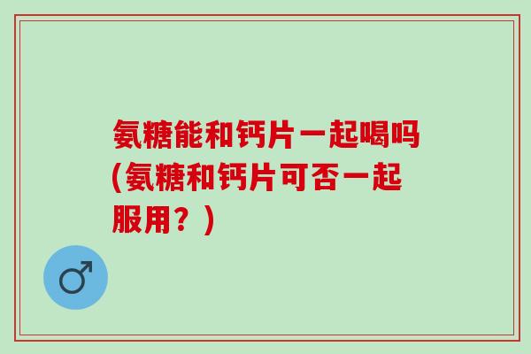 氨糖能和钙片一起喝吗(氨糖和钙片可否一起服用？)