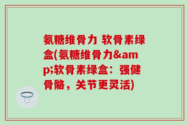 氨糖维骨力 软骨素绿盒(氨糖维骨力&软骨素绿盒：强健骨骼，关节更灵活)