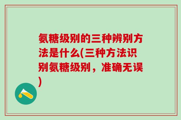 氨糖级别的三种辨别方法是什么(三种方法识别氨糖级别，准确无误)