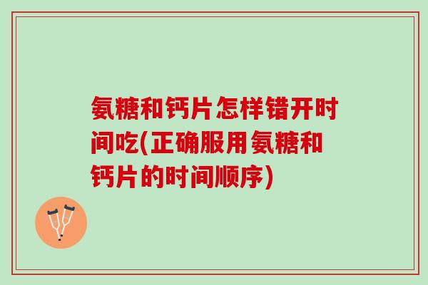 氨糖和钙片怎样错开时间吃(正确服用氨糖和钙片的时间顺序)