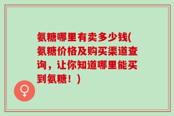 氨糖哪里有卖多少钱(氨糖价格及购买渠道查询，让你知道哪里能买到氨糖！)