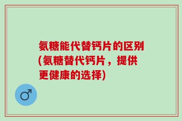 氨糖能代替钙片的区别(氨糖替代钙片，提供更健康的选择)