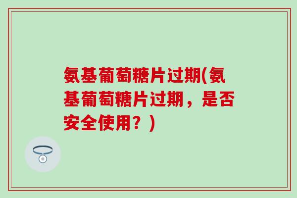 氨基葡萄糖片过期(氨基葡萄糖片过期，是否安全使用？)